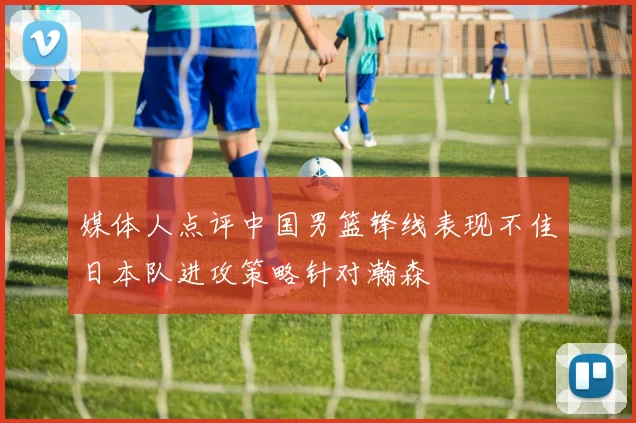 媒体人点评中国男篮锋线表现不佳日本队进攻策略针对瀚森