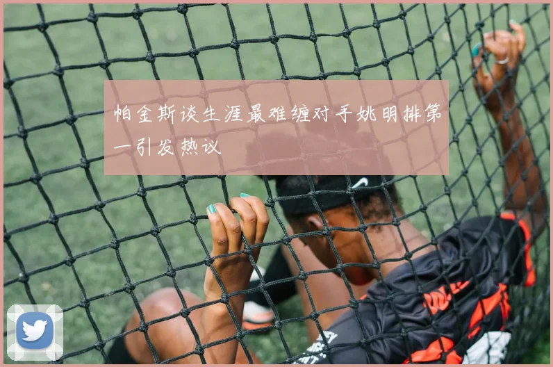 帕金斯谈生涯最难缠对手姚明排第一引发热议