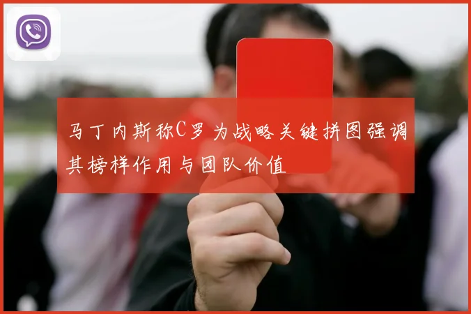 马丁内斯称C罗为战略关键拼图强调其榜样作用与团队价值