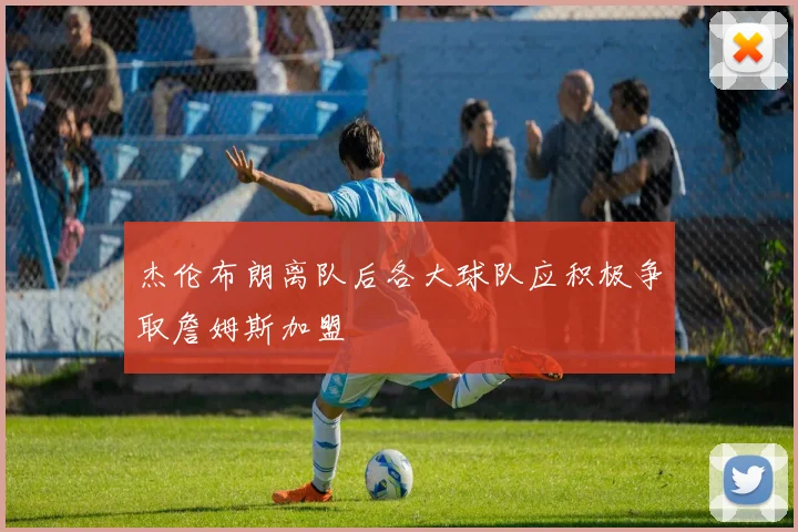 杰伦布朗离队后各大球队应积极争取詹姆斯加盟