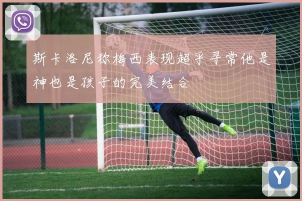 斯卡洛尼称梅西表现超乎寻常他是神也是孩子的完美结合