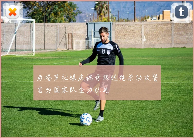 劳塔罗社媒庆祝晋级送绝杀助攻誓言为国家队全力以赴