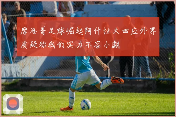 摩洛哥足球崛起阿什拉夫回应外界质疑称我们实力不容小觑