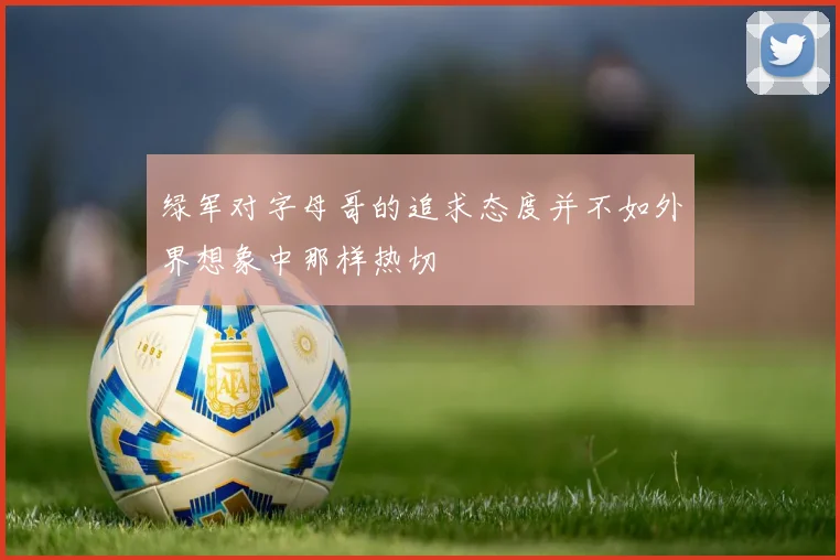 绿军对字母哥的追求态度并不如外界想象中那样热切