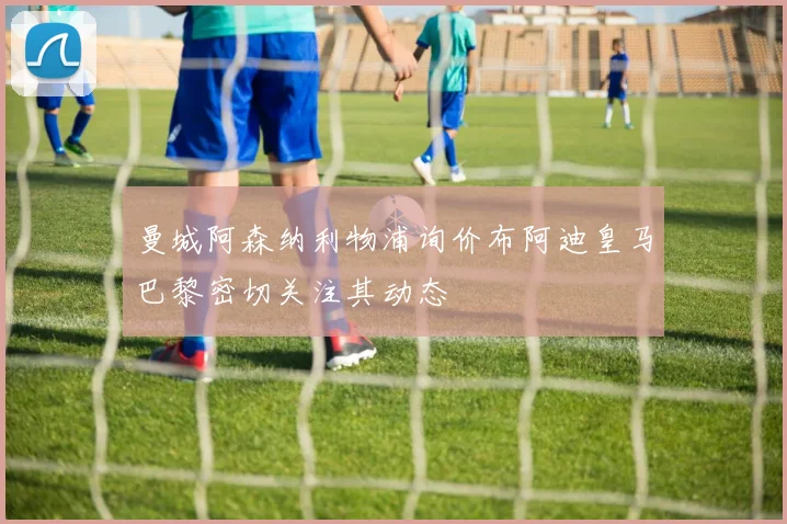 曼城阿森纳利物浦询价布阿迪皇马巴黎密切关注其动态