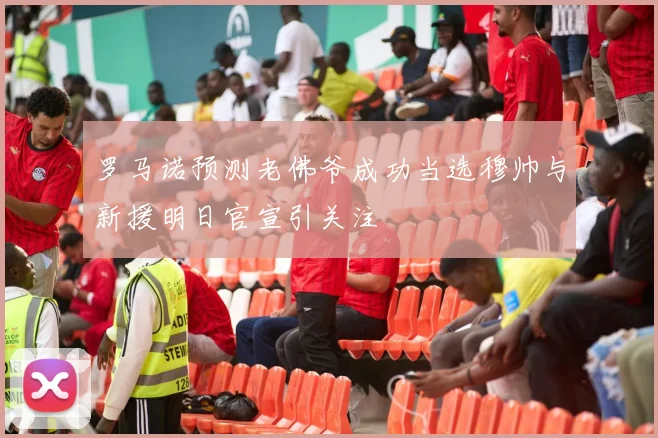罗马诺预测老佛爷成功当选穆帅与新援明日官宣引关注