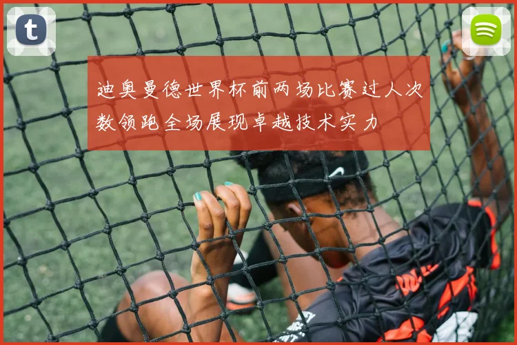 迪奥曼德世界杯前两场比赛过人次数领跑全场展现卓越技术实力