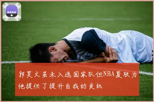 郭昊文虽未入选国家队但NBA夏联为他提供了提升自我的良机