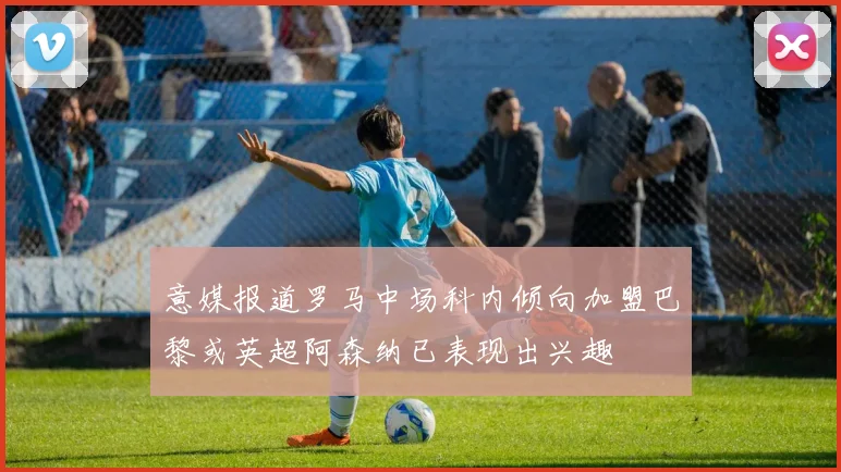意媒报道罗马中场科内倾向加盟巴黎或英超阿森纳已表现出兴趣